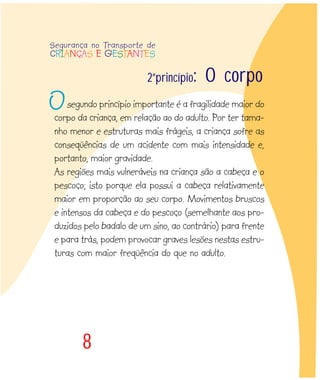 8
segundo princípio importante é a fragilidade maior do
corpo da criança, em relação ao do adulto. Por ter tama-
nho menor e estruturas mais frágeis, a criança sofre as
conseqüências de um acidente com mais intensidade e,
portanto, maior gravidade.
As regiões mais vulneráveis na criança são a cabeça e o
pescoço; isto porque ela possui a cabeça relativamente
maior em proporção ao seu corpo. Movimentos bruscos
e intensos da cabeça e do pescoço (semelhante aos pro-
duzidos pelo badalo de um sino, ao contrário) para frente
e para trás, podem provocar graves lesões nestas estru-
turas com maior freqüência do que no adulto.
2ºprincípio: O corpo
Segurança no Transporte de
CRIANÇAS E GESTANTES
O
 