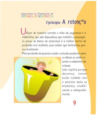 9
Isto explica porque
devemos tomar
muito cuidado com
o pescoço após os
acidentes, imobili-
zando-o adequada-
mente.
3ºprincípio: A retenção
tilizar de maneira correta o cinto de segurança e a
cadeirinha, que são dispositivos que mantém o passagei-
ro preso ao banco do automóvel é a melhor forma de
proteção num acidente, pois evitam que ferimentos gra-
ves aconteçam.
Para proteção do pescoço existe o encosto posterior para
a cabeça ou então in-
verter a cadeirinha da
criança.
Segurança no Transporte de
CRIANÇAS E GESTANTES
U
 
