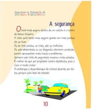 10
local mais seguro dentro de um veículo é o centro
do banco traseiro.
O cinto será tanto mais seguro quanto em mais pontos
ele se fixar.
Os de três pontos, ou mais, são os melhores.
Os sub-abdominais ou os diagonais oferecem proteção,
porém apresentam mais riscos e problemas.
Sempre usar cinto de segurança, mesmo o mais simples.
É melhor do que ser projetado contra obstáculos, pois o
risco é muito maior:
O embarque e desembarque da criança deverão ser fei-
tos sempre pelo lado da calçada.
A segurança
O
Segurança no Transporte de
CRIANÇAS E GESTANTES
 