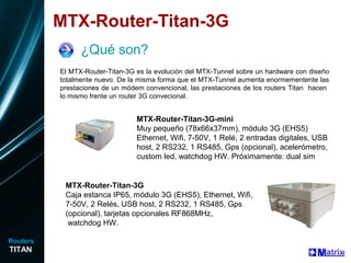 MTX-Router-Titan-3G
¿Qué son?
MTX-Router-Titan-3G-mini
Muy pequeño (78x66x37mm), módulo 3G (EHS5)
Ethernet, Wifi, 7-50V, 1 Relé, 2 entradas digitales, USB
host, 2 RS232, 1 RS485, Gps (opcional), acelerómetro,
custom led, watchdog HW. Próximamente: dual sim
El MTX-Router-Titan-3G es la evolución del MTX-Tunnel sobre un hardware con diseño
totalmente nuevo. De la misma forma que el MTX-Tunnel aumenta enormementente las
prestaciones de un módem convencional, las prestaciones de los routers Titan hacen
lo mismo frente un router 3G convecional.
MTX-Router-Titan-3G
Caja estanca IP65, módulo 3G (EHS5), Ethernet, Wifi,
7-50V, 2 Relés, USB host, 2 RS232, 1 RS485, Gps
(opcional), tarjetas opcionales RF868MHz,
watchdog HW.
TITAN
Routers
 