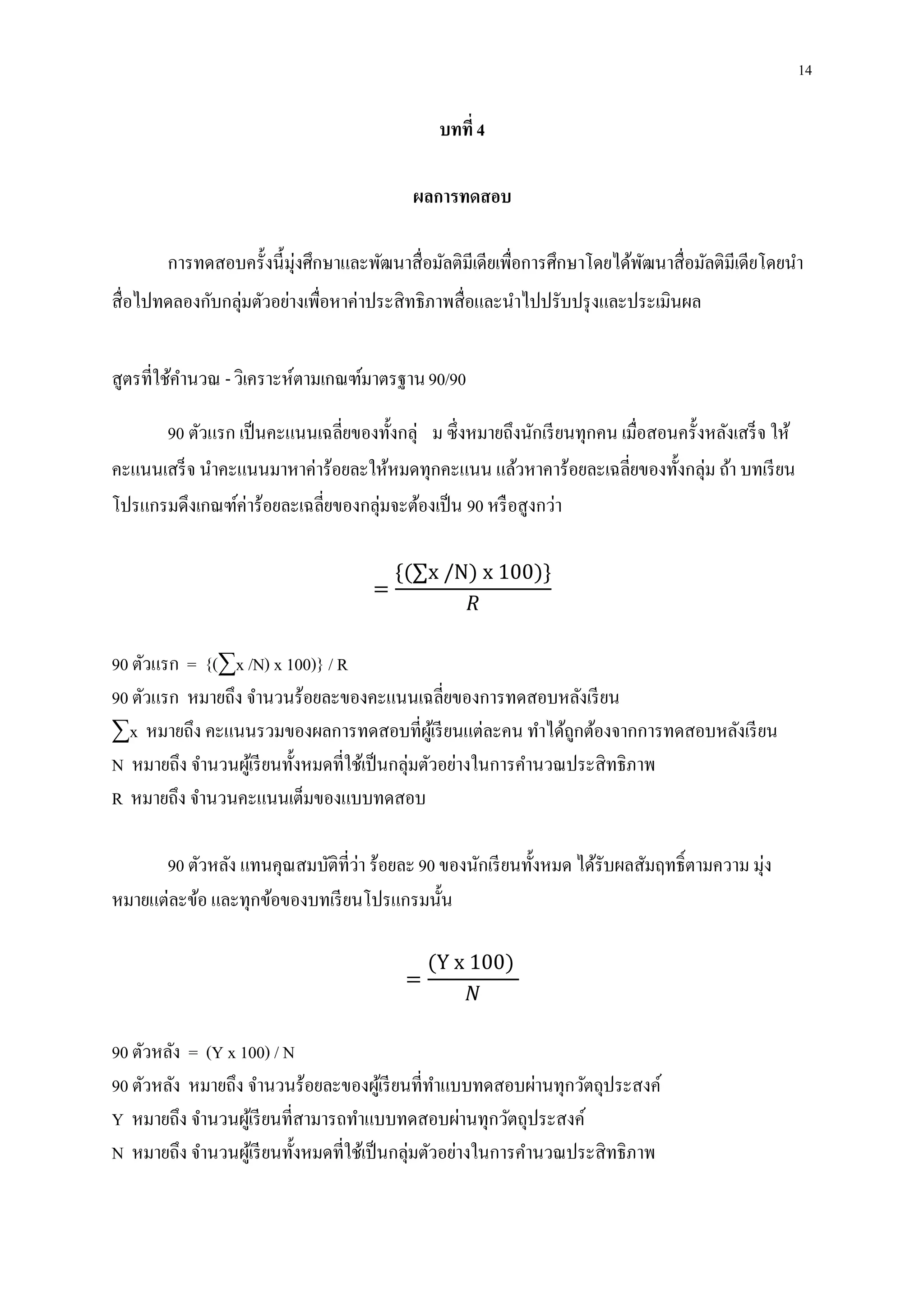 14
บทที่ 4
ผลการทดสอบ
การทดสอบครั้งนี้มุ่งศึกษาและพัฒนาสื่อมัลติมีเดียเพื่อการศึกษาโดยได้พัฒนาสื่อมัลติมีเดียโดยนา
สื่อไปทดลองกับกลุ่มตัวอย่างเพื่อหาค่าประสิทธิภาพสื่อและนาไปปรับปรุงและประเมินผล
สูตรที่ใช้คานวณ -วิเคราะห์ตามเกณฑ์มาตรฐาน90/90
90 ตัวแรก เป็นคะแนนเฉลี่ยของทั้งกลุ่ ม ซึ่งหมายถึงนักเรียนทุกคน เมื่อสอนครั้งหลังเสร็จ ให้
คะแนนเสร็จ นาคะแนนมาหาค่าร้อยละให้หมดทุกคะแนน แล้วหาคาร้อยละเฉลี่ยของทั้งกลุ่ม ถ้า บทเรียน
โปรแกรมดึงเกณฑ์ค่าร้อยละเฉลี่ยของกลุ่มจะต้องเป็น 90 หรือสูงกว่า
=
{(∑x /N) x 100)}
𝑅
90 ตัวแรก = {(∑x /N) x 100)} / R
90 ตัวแรก หมายถึง จานวนร้อยละของคะแนนเฉลี่ยของการทดสอบหลังเรียน
∑x หมายถึง คะแนนรวมของผลการทดสอบที่ผู้เรียนแต่ละคน ทาได้ถูกต้องจากการทดสอบหลังเรียน
N หมายถึง จานวนผู้เรียนทั้งหมดที่ใช้เป็นกลุ่มตัวอย่างในการคานวณประสิทธิภาพ
R หมายถึง จานวนคะแนนเต็มของแบบทดสอบ
90 ตัวหลัง แทนคุณสมบัติที่ว่า ร้อยละ90 ของนักเรียนทั้งหมด ได้รับผลสัมฤทธิ์ตามความ มุ่ง
หมายแต่ละข้อ และทุกข้อของบทเรียนโปรแกรมนั้น
=
(Y x 100)
𝑁
90 ตัวหลัง = (Y x 100) / N
90 ตัวหลัง หมายถึง จานวนร้อยละของผู้เรียนที่ทาแบบทดสอบผ่านทุกวัตถุประสงค์
Y หมายถึง จานวนผู้เรียนที่สามารถทาแบบทดสอบผ่านทุกวัตถุประสงค์
N หมายถึง จานวนผู้เรียนทั้งหมดที่ใช้เป็นกลุ่มตัวอย่างในการคานวณประสิทธิภาพ
 
