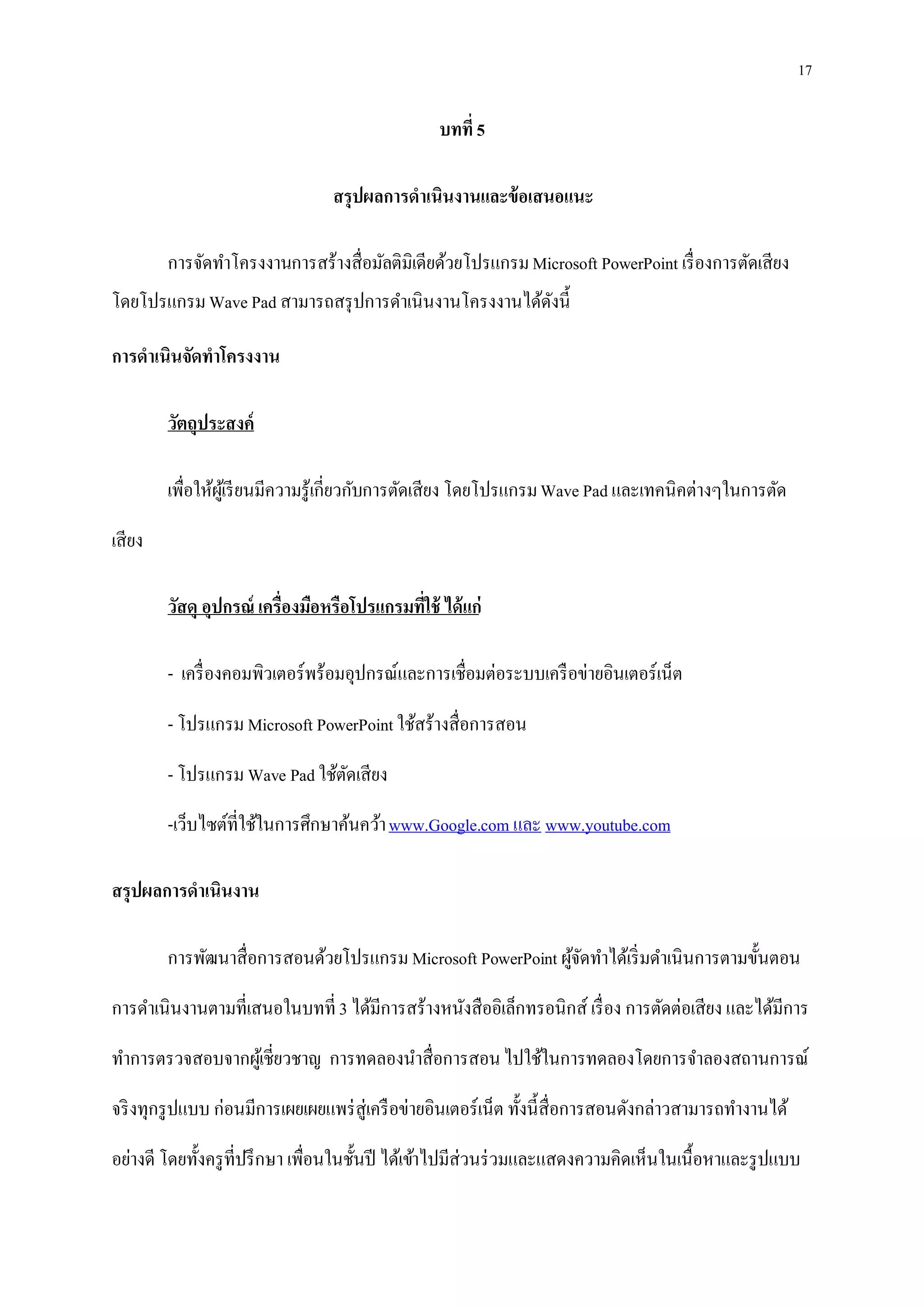 17
บทที่ 5
สรุปผลการดาเนินงานและข้อเสนอแนะ
การจัดทาโครงงานการสร้างสื่อมัลติมิเดียด้วยโปรแกรมMicrosoft PowerPoint เรื่องการตัดเสียง
โดยโปรแกรมWave Pad สามารถสรุปการดาเนินงานโครงงานได้ดังนี้
การดาเนินจัดทาโครงงาน
วัตถุประสงค์
เพื่อให้ผู้เรียนมีความรู้เกี่ยวกับการตัดเสียง โดยโปรแกรมWave Pad และเทคนิคต่างๆในการตัด
เสียง
วัสดุ อุปกรณ์ เครื่องมือหรือโปรแกรมที่ใช้ ได้แก่
- เครื่องคอมพิวเตอร์พร้อมอุปกรณ์และการเชื่อมต่อระบบเครือข่ายอินเตอร์เน็ต
- โปรแกรม Microsoft PowerPoint ใช้สร้างสื่อการสอน
- โปรแกรม Wave Pad ใช้ตัดเสียง
-เว็บไซต์ที่ใช้ในการศึกษาค้นคว้าwww.Google.com และ www.youtube.com
สรุปผลการดาเนินงาน
การพัฒนาสื่อการสอนด้วยโปรแกรม Microsoft PowerPoint ผู้จัดทาได้เริ่มดาเนินการตามขั้นตอน
การดาเนินงานตามที่เสนอในบทที่ 3 ได้มีการสร้างหนังสืออิเล็กทรอนิกส์ เรื่อง การตัดต่อเสียง และได้มีการ
ทาการตรวจสอบจากผู้เชี่ยวชาญ การทดลองนาสื่อการสอนไปใช้ในการทดลองโดยการจาลองสถานการณ์
จริงทุกรูปแบบ ก่อนมีการเผยเผยแพร่สู่เครือข่ายอินเตอร์เน็ต ทั้งนี้สื่อการสอนดังกล่าวสามารถทางานได้
อย่างดี โดยทั้งครูที่ปรึกษา เพื่อนในชั้นปี ได้เข้าไปมีส่วนร่วมและแสดงความคิดเห็นในเนื้อหาและรูปแบบ
 
