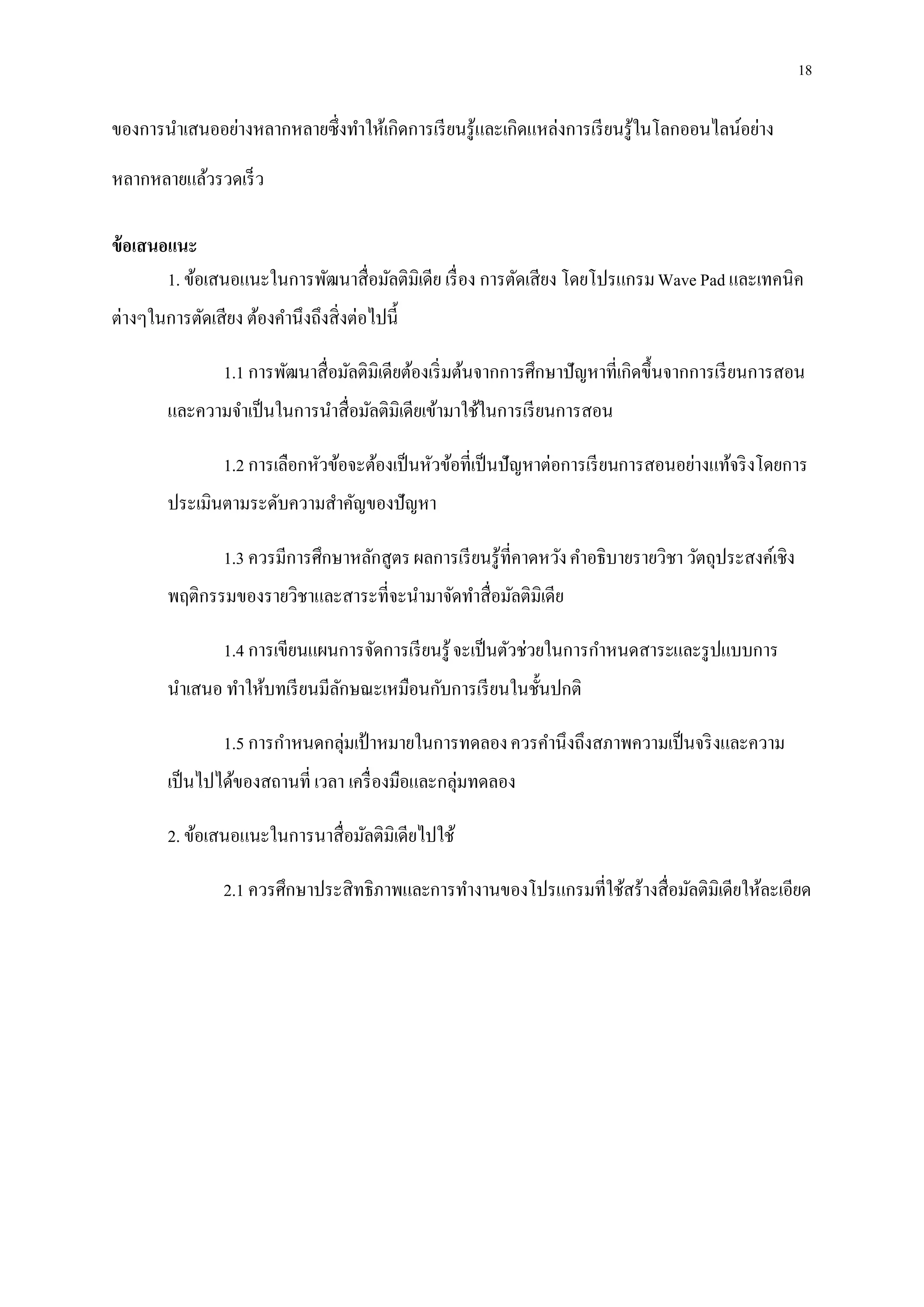 18
ของการนาเสนออย่างหลากหลายซึ่งทาให้เกิดการเรียนรู้และเกิดแหล่งการเรียนรู้ในโลกออนไลน์อย่าง
หลากหลายแล้วรวดเร็ว
ข้อเสนอแนะ
1. ข้อเสนอแนะในการพัฒนาสื่อมัลติมิเดีย เรื่อง การตัดเสียง โดยโปรแกรมWave Pad และเทคนิค
ต่างๆในการตัดเสียง ต้องคานึงถึงสิ่งต่อไปนี้
1.1 การพัฒนาสื่อมัลติมิเดียต้องเริ่มต้นจากการศึกษาปัญหาที่เกิดขึ้นจากการเรียนการสอน
และความจาเป็นในการนาสื่อมัลติมิเดียเข้ามาใช้ในการเรียนการสอน
1.2 การเลือกหัวข้อจะต้องเป็นหัวข้อที่เป็นปัญหาต่อการเรียนการสอนอย่างแท้จริงโดยการ
ประเมินตามระดับความสาคัญของปัญหา
1.3 ควรมีการศึกษาหลักสูตรผลการเรียนรู้ที่คาดหวังคาอธิบายรายวิชา วัตถุประสงค์เชิง
พฤติกรรมของรายวิชาและสาระที่จะนามาจัดทาสื่อมัลติมิเดีย
1.4 การเขียนแผนการจัดการเรียนรู้จะเป็นตัวช่วยในการกาหนดสาระและรูปแบบการ
นาเสนอ ทาให้บทเรียนมีลักษณะเหมือนกับการเรียนในชั้นปกติ
1.5 การกาหนดกลุ่มเป้าหมายในการทดลองควรคานึงถึงสภาพความเป็นจริงและความ
เป็นไปได้ของสถานที่ เวลา เครื่องมือและกลุ่มทดลอง
2. ข้อเสนอแนะในการนาสื่อมัลติมิเดียไปใช้
2.1 ควรศึกษาประสิทธิภาพและการทางานของโปรแกรมที่ใช้สร้างสื่อมัลติมิเดียให้ละเอียด
 