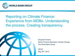 Strictly Confidential © 2013
Strictly Confidential © 2013
Reporting on Climate Finance:
Experience from MDBs. Understanding
the process. Creating transparency.
Eduardo Ferreira
Senior Finance Specialist, Climate Change
The World Bank Group
OECD
May 20th, 2015
 