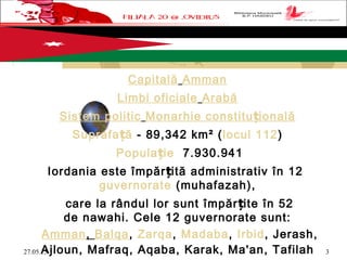 27.05.15 3
Capitală Amman
Limbi oficiale Arabă
Sistem politic Monarhie constitu ionalăț
Suprafa ăț - 89,342 km² (locul 112)
Popula ieț  7.930.941
Iordania este împăr ită administrativ în 12 ț
guvernorate (muhafazah),
care la rândul lor sunt împăr ite în 52ț
de nawahi. Cele 12 guvernorate sunt:
Amman, Balqa, Zarqa, Madaba, Irbid, Jerash,
Ajloun, Mafraq, Aqaba, Karak, Ma'an, Tafilah
 