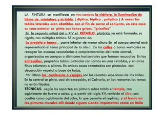 LA PINTURA se manifiesta en tres campos la vidriera, la iluminación de
libros de miniatura y la tabla. ( diptico, tríptico , políptico ) A veces las
tablas laterales eran abatibles con el fin de cerrar el conjunto, en este caso
su cara exterior se pinta con tonos grises, "grisallas”
En la segunda mitad del s. XIV el RETABLO pictórico ya está formado, es
rígido, con múltiples tablas. SE organiza en:
La predela o banco , parte inferior de menor altura En el cuerpo central está
representado el tema principal de la obra. En las calles o zonas verticales se
recogen las escenas secundarias o complementarias del tema central,
organizadas en cuerpos o divisiones horizontales que forman recuadros En las
entrecalles, pequeñas tablas pintadas con santos en unos retablos, y en otros
finas columnas o pilares. En ambos casos rematadas con pináculos con
decoración vegetal a base de hojas.
Por último las cumbreras o espigas son los remates superiores de las calles.
En la central se pinta, casi sin excepción, el Calvario, en las restantes los temas
no están fijados.
TÉCNICAS: según los soportes: en pintura sobre tabla el temple, con
aglutinante de huevo o colas, y, a partir del siglo XV, también el óleo, con
aceites como aglutinante del color, lo que permite el repinte; y el fresco en
las pinturas murales allí donde siguen siendo importantes como en Italia
 