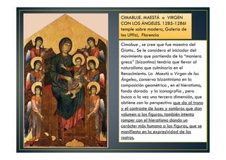 Cimabue , se cree que fue maestro del
Giotto.. Se le considera el iniciador del
movimiento que partiendo de la “maniera
greca” (bizantina) tendría que llevar al
naturalismo que culminaría en el
Renacimiento. La Maestá o Virgen de los
Ángeles:, conserva bizantinismo en la
composición geométrica , en el hieratismo,
fondo dorado y la iconografía , pero
busca a la vez una tercera dimensión, que
obtiene con la perspectiva que da al trono
y el contraste de luces y sombras que dan
volumen a las figuras; también intenta
romper con el hieratismo dando un
carácter más humano a las figuras, que se
manifiesta en la expresividad de los
rostros.
CIMABUJE. MAESTÁ o VIRGEN
CON LOS ÁNGELES. 1285-1286I
temple sobre madera, Galería de
los Uffizi, Florencia
 