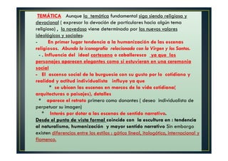 TEMÁTICA Aunque la temática fundamental siga siendo religiosa y
devocional ( expresar la devoción de particulares hacia algún tema
religioso) , lo novedoso viene determinado por los nuevos valores
ideológicos y sociales:
- En primer lugar tendencia a la humanización de las escenas
religiosos. Abunda la iconografía relacionada con la Virgen y los Santos.
- . Influencia del ideal cortesano o caballeresco ya que los
personajes aparecen elegantes como si estuvieran en una ceremonia
social
- El ascenso social de la burguesía con su gusto por lo cotidiano y
realidad y actitud individualista influye ya que
* se ubican las escenas en marcos de la vida cotidiana(
arquitecturas o paisajes), detalles
* aparece el retrato primero como donantes ( deseo individualista de
perpetuar su imagen)
* Interés por dotar a las escenas de sentido narrativo.
Desde el punto de vista formal coincide con la escultura en : tendencia
al naturalismo, humanización y mayor sentido narrativo Sin embargo
existen diferencias entre los estilos : gótico lineal, italogótico, internacional y
flamenco.
 