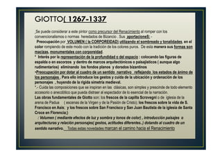GIOTTO( 1267-1337
Se puede considerar a este pintor como precursor del Renacimiento al romper con los
convencionalismos o normas heredados de Bizancio . Sus aportacioneS: -
Preocupación por VOLUMEN ( la CORPOREIDAD) utilizando el sombreado y tonalidades, en el
color rompiendo de este modo con la tradición de los colores puros. De esta manera sus formas son
macizas, monumentales con corporeidad.
* Interés por la representación de la profundidad o del espacio : colocando las figuras de
espalda o en escorzos y dentro de marcos arquitectónicos o paisajísticos ( aunque algo
rudimentarios) eliminando los fondos planos y dorados bizantinos
•Preocupación por dotar al cuadro de un sentido narrativo reflejando los estados de ánimo de
los personajes . Para ello introduce los gestos y cuida de la ubicación y ordenación de los
personajes , huyendo de la rígida simetría medieval.
*.- Cuida las composiciones que se inspiran en las clásicas, son simples y prescinde de todo elemento
accesorio o anecdótico que pueda distraer al espectador de lo esencial de la narración.
Las obras fundamentales de Giotto son: los frescos de la capilla Scrovegni o de iglesia de la
arena de Padua ( escenas de la Virgen y de la Pasión de Cristo); los frescos sobre la vida de S.
Francisco en Asis; y los frescos sobre San Francisco y San Juan Bautista de la iglesia de Santa
Croce en Florencia;)
: Volumen ( mediante efectos de luz y sombra y tonos de color) , introducción paisajes o
arquitecturas y relación personajes( gestos, actitudes diferentes..) dotando al cuadro de un
sentido narrativo. Todas estas novedades marcan el camino hacia el Renacimiento
 