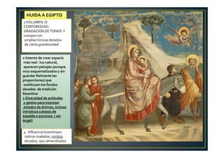 2 Intento de crear espacio
más real : luz natural,
aparecen paisajes (aunque
muy esquematizados y sin
guardar fielmente las
proporciones) que
sustituyen los fondos
dorados de tradición
bizantina
3 Diversidad de actitudes
y gestos para expresar
estados de ánimos, incluso
introduce cuerpos de
espalda o escorzos ( ver
ángel)
HUIDA A EGIPTO
1VOLUMEN.O
CORPOREIDAD:
GRADACIÓN DETONOS Y
cuerpos con
amplias túnicas dotados
de cierta grandiosidad
4 Influencia bizantinaos:
rostros ovalados, nimbos
dorados, ojos almendrados
 