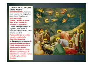 LAMENTACIÓN o LLANTO POR
CRISTO MUERTO
ICONONOGRAFÍA. Rodean a
Jesús yacente , la Virgen, San
Juan, María Magdalena y
otros personaje
Técnica : pintura al fresco.
Dota a las figuras de
volumen o corporeida
Coloca a dos personajes de
espaldas para llamar la
atención del espectador sobre
el tema principal
Preocupación por el sentido
narrativo mediante la
diversidad de gestos.
La Composición es simple . El
eje principal es el cuerpo de
Cristo, alrededor del cual se
distribuyen las demás
figuras en forma de círculo.
Mantiene ciertos rasgos de
bizantinismo como los rostros
ovalados y los nimbos
dorados
 