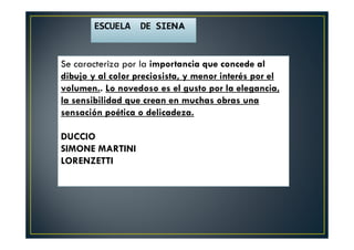 ESCUELA DE SIENA
Se caracteriza por la importancia que concede al
dibujo y al color preciosista, y menor interés por el
volumen.. Lo novedoso es el gusto por la elegancia,
la sensibilidad que crean en muchas obras una
sensación poética o delicadeza.
DUCCIO
SIMONE MARTINI
LORENZETTI
 