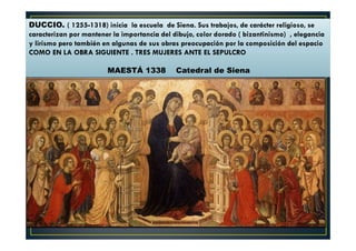 DUCCIO. ( 1255-1318) inicia la escuela de Siena. Sus trabajos, de carácter religioso, se
caracterizan por mantener la importancia del dibujo, color dorado ( bizantinismo) , elegancia
y lirismo pero también en algunas de sus obras preocupación por la composición del espacio
COMO EN LA OBRA SIGUIENTE . TRES MUJERES ANTE EL SEPULCRO
MAESTÁ 1338 Catedral de Siena
 