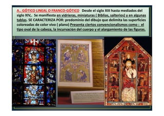 A.. GÓTICO LINEAL O FRANCO-GÓTICO Desde el siglo XIII hasta mediados del
siglo XIV,. Se manifiesta en vidrieras, miniaturas ( Biblias, salterios) y en algunas
tablas. SE CARACTERIZA POR: predominio del dibujo que delimita las superficies
coloreadas de color vivo ( plano) Presenta ciertos convencionalismos como : el
tipo oval de la cabeza, la incurvación del cuerpo y el alargamiento de las figuras.
 