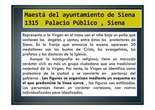 Maestá del ayuntamiento de Siena
1315 Palacio Público , Siena
Representa a la Virgen en el trono con el niño bajo un palio que
sostienen los ángeles y santos; entre éstos los protectores de
Siena. En la franja que enmarca la escena aparecen 20
medallones con los bustos de Cristo, los evangelistas, los
profetas y los doctores de la Iglesia.
Aunque la iconografía es religiosa, tiene un marcado
carácter civil: es más un grupo ciudadano que una tradicional
majestad de la Virgen. Por tanto, la Virgen se identifica como
protectora de la ciudad y se convierte en portavoz del
gobierno . Las figuras se organizan mediante un esquema en
el que predomina la línea curva. , las figuras son estilizadas.
Los personajes tienen un carácter cortesano, con rostros
individualizados pero idealizados.
 