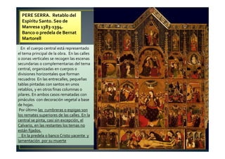 PERE SERRA. Retablo del
Espíritu Santo. Seo de
Manresa 1383-1394.
Banco o predela de Bernat
Martorell
En el cuerpo central está representado
el tema principal de la obra. En las calles
o zonas verticales se recogen las escenas
secundarias o complementarias del tema
central, organizadas en cuerpos o
divisiones horizontales que forman
recuadros En las entrecalles, pequeñas
tablas pintadas con santos en unos
retablos, y en otros finas columnas o
pilares. En ambos casos rematadas con
pináculos con decoración vegetal a base
de hojas.
Por último las cumbreras o espigas son
los remates superiores de las calles. En la
central se pinta, casi sin excepción, el
Calvario, en las restantes los temas no
están fijados.
En la predela o banco Cristo yacente y
lamentación por su muerte
 