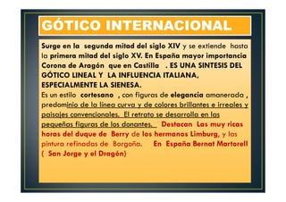 GÓTICO INTERNACIONALGÓTICO INTERNACIONAL
Surge en la segunda mitad del siglo XIV y se extiende hasta
la primera mitad del siglo XV. En España mayor importancia
Corona de Aragón que en Castilla . ES UNA SINTESIS DEL
GÓTICO LINEAL Y LA INFLUENCIA ITALIANA,
ESPECIALMENTE LA SIENESA.
Es un estilo cortesano , con figuras de elegancia amanerada ,
predominio de la línea curva y de colores brillantes e irreales y
paisajes convencionales. El retrato se desarrolla en las
pequeñas figuras de los donantes. Destacan Las muy ricas
horas del duque de Berry de los hermanos Limburg, y las
pintura refinadas de Borgoña. En España Bernat Martorell
( San Jorge y el Dragón)
 