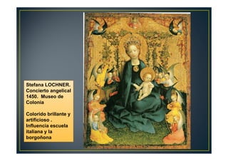Stefana LOCHNER.
Concierto angelical
1450. Museo de
Colonia
Colorido brillante y
artificioso .
Influencia escuela
italiana y la
borgoñona
 