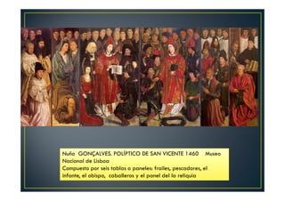 Nuño GONÇALVES. POLÍPTICO DE SAN VICENTE 1460 Museo
Nacional de Lisboa
Compuesto por seis tablas o paneles: frailes, pescadores, el
infante, el obispo, caballeros y el panel del la reliquia
 