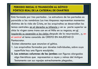 Está formado por tres portadas . La estructura de las portadas es
parecida a las románicas Los tres tímpanos representan momentos
distintos de la vida de Cristo, en las arquivoltas se desarrollan los
temas centrales: en el derecho su infancia y en su parte superior se
sitúa la virgen como trono con en el Niño en su regazo; en el
izquierdo su ascensión a los cielos después de la resurrección , y, en
el central el tema conocido de CRISTO EN MAJESTAD O
Pantocrator.
Existen elementos que anuncian el gótico.
1. Las arquivoltas formadas por dovelas individuales, sobre cuya
superficie hay una figura esculpida.
2. Las estatuas columnas de las jambas con figuras alargadas
algo hieráticas que representan a reyes y reinas del Antiguo
Testamento con sus ropajes estrechamente plegados..
PERIODO INICIAL O TRANSICIÓN AL GÓTICO.
PÓRTICO REAL DE LA CATEDRAL DE CHARTRES
 