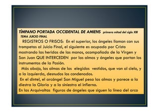TÍMPANO PORTADA OCCIDENTAL DE AMIENS primera mitad del siglo XIII
TEMA JUICIO FINAL
REGISTROS O FRISOS: En el superior, los ángeles llaman con sus
trompetas al Juicio Final, el siguiente es ocupado por Cristo
mostrando las heridas de las manos, acompañado de la Virgen y
San Juan QUE INTERCEDEN por las almas y ángeles que portan los
instrumentos de la Pasión.
Más abajo, las almas de los elegidos vestidos, que van al cielo, y
a la izquierda, desnudos los condenados.
En el dintel, el arcángel San Miguel pesa las almas y parece a la
diestra la Gloria y a la siniestra el infierno.
En las Arquivoltas figuras de ángeles que siguen la línea del arco
 