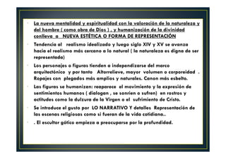 La nueva mentalidad y espiritualidad con la valoración de la naturaleza y
del hombre ( como obra de Dios ) , y humanización de la divinidad
conlleva a NUEVA ESTÉTICA O FORMA DE REPRESENTACIÓN
Tendencia al realismo idealizado y luego siglo XIV y XV se avanza
hacia el realismo más cercano a lo natural ( la naturaleza es digna de ser
representada)
Los personajes o figuras tienden a independizarse del marco
arquitectónico y por tanto Altorrelieve, mayor volumen o corporeidad .
Ropajes con plegados más amplios y naturales. Canon más esbelto.
Las figuras se humanizan: reaparece el movimiento y la expresión de
sentimientos humanos ( dialogan , se sonrien o sufren) en rostros y
actitudes como la dulzura de la Virgen o el sufrimiento de Cristo.
Se introduce el gusto por LO NARRATIVO Y detalles Representación de
las escenas religiosas como si fueran de la vida cotidiana..
. El escultor gótico empieza a preocuparse por la profundidad.
 
