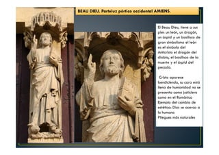 BEAU DIEU. Parteluz pórtico occidental AMIENS.
El Beau Dieu, tiene a sus
pies un león, un dragón,
un áspid y un basilisco de
gran simbolismo el león
es el símbolo del
Anticristo el dragón del
diablo, el basilisco de la
muerte y el áspid del
pecado.
Cristo aparece
bendiciendo, su cara está
llena de humanidad no se
presenta como justiciero
como en el Románico
Ejemplo del cambio de
estética: Dios se acerca a
lo humano
Pliegues más naturales
 