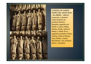 CATEDRAL DE AMIENS
PUERTA DEL JUICIO FINAL
. De ARRIBA – ABAJO
izquierda a derecha
sucesivamente: los
profetas Daniel y
Ezequiel, seguidos por
Simón o Judas, Felipe,
Mateo, Tomás, Jaime el
Menor y Pablo. En la
siguiente secuencia: Pedro,
Andrés, Jaime el Mayor,
Juan, Simón o Judas,
Bartolomé, y los profetas
Isaías y Jeremías.
 