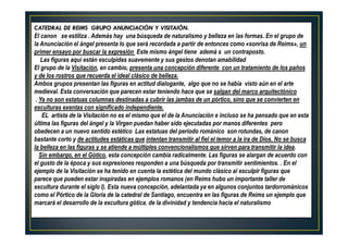 CATEDRAL DE REIMS GRUPO ANUNCIACIÓN Y VISITAIÓN.
El canon se estiliza . Además hay una búsqueda de naturalismo y belleza en las formas. En el grupo de
la Anunciación el ángel presenta lo que será recordada a partir de entonces como «sonrisa de Reims», un
primer ensayo por buscar la expresión Este mismo ángel tiene ademá s un contraposto.
Las figuras aquí están esculpidas suavemente y sus gestos denotan amabilidad
El grupo de la Visitación, en cambio, presenta una concepción diferente con un tratamiento de los paños
y de los rostros que recuerda el ideal clásico de belleza.
Ambos grupos presentan las figuras en actitud dialogante, algo que no se había visto aún en el arte
medieval. Esta conversación que parecen estar teniendo hace que se salgan del marco arquitectónico
. Ya no son estatuas columnas destinadas a cubrir las jambas de un pórtico, sino que se convierten en
esculturas exentas con significado independiente.
EL artista de la Visitación no es el mismo que el de la Anunciación e incluso se ha pensado que en esta
última las figuras del ángel y la Virgen puedan haber sido ejecutadas por manos diferentes pero
obedecen a un nuevo sentido estético Las estatuas del periodo románico son rotundas, de canon
bastante corto y de actitudes estáticas que intentan transmitir al fiel el temor a la ira de Dios. No se busca
la belleza en las figuras y se atiende a múltiples convencionalismos que sirven para transmitir la idea.
Sin embargo, en el Gótico, esta concepción cambia radicalmente. Las figuras se alargan de acuerdo con
el gusto de la época y sus expresiones responden a una búsqueda por transmitir sentimientos. . En el
ejemplo de la Visitación se ha tenido en cuenta la estética del mundo clásico al esculpir figuras que
parece que pueden estar inspiradas en ejemplos romanos (en Reims hubo un importante taller de
escultura durante el siglo I). Esta nueva concepción, adelantada ya en algunos conjuntos tardorrománicos
como el Pórtico de la Gloria de la catedral de Santiago, encuentra en las figuras de Reims un ejemplo que
marcará el desarrollo de la escultura gótica. de la divinidad y tendencia hacia el naturalismo
 