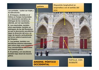 Las portadas, suelen ser triple y
se estructuran.:
A. El tímpano, dividido en el
Gótico en franjas horizontales
con decoración narrativa, se
distingue de los románicos,
además, por ser apuntados.
B. Las arquivoltas, también
ahora apuntadas; también se
distinguen de las del Románico
ya que la decoración escultórica
sigue la dirección del arco, en
lugar de hacerlo verticalmente,
de forma radial al semicírculo
del tímpano.
C. Las jambas, también con
esculturas-columna adosadas,
pero ahora bajo unos doseletes
muy característicos decorados
con tracería gótica.
D. El parteluz, con esculturas
también bajo dosel de tracería
gótica.
gablete
Disposición longitudinal en
arquivoltas o en el sentido del
arco
PARTELUZ. CON
DOSELETEAMIENS. PÓRTICO
OCCIDENTAL
 