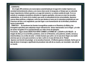 . CONTEXTO.
En el siglo XIII comienza una nueva época caracterizada por el auge de la ciudad. Aparece una
sociedad eminentemente urbana y una nueva clase social, la burguesía, al tiempo que va cobrando
mayor importancia el dinero gracias a un auge del comercio. La cultura cambia de sede. Ya no se
estudia en complejos monásticos ubicados en lugares apartados, sino que se crean las escuelas
catedralicias, en el centro de la ciudad y que serán el antecedente de las universidades. Aparecen
nuevas ideas políticas y religiosas, entre las que destaca el amor por la naturaleza predicado por san
Francisco de Asís y sus seguidores, que dan lugar a una humanización de la divinidad y tendencia
hacia el naturalismo
TEMÁTICA : . Se mantienen las fuentes iconográficas usadas en el Románico (la Biblia y los
Evangelios apócrifos) pero adquieren mayor relevancia los temas relacionados con la Virgen y la vida
de santos recogidas en la Leyenda Dorada sus vidas sirven de ejemplos
Función/es Sigue siendo DIDÁCTICA PERO CAMBIA LA FORMA DE LLEGAR A LOS FIELES : la
imagen de Dios ya no es terrible y justiciera, como en el Románico, sino paternal, amable, cercana y
misericordiosa; es un Dios de amor o Cristo humano que sufre o en el caso de la Virgen una madre
amorosa que se curva para acariciar a su hijo o sufre en el caso del tema de la Piedad
Aparece una función de prestigio en la escultura funeraria . El difunto aparece retratado, hecho que no
deja de tener el mensaje o significado de prevalecer más allá de su muerte, ser recordado más allá de
su muerte.
 