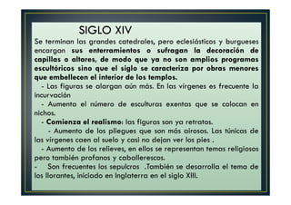 S. XIV
SIGLO XIV
Se terminan las grandes catedrales, pero eclesiásticos y burgueses
encargan sus enterramientos o sufragan la decoración de
capillas o altares, de modo que ya no son amplios programas
escultóricos sino que el siglo se caracteriza por obras menores
que embellecen el interior de los templos.
- Las figuras se alargan aún más. En las vírgenes es frecuente la
incurvación
- Aumenta el número de esculturas exentas que se colocan en
nichos.
- Comienza el realismo: las figuras son ya retratos.
- Aumento de los pliegues que son más airosos. Las túnicas de
las vírgenes caen al suelo y casi no dejan ver los pies .
- Aumento de los relieves, en ellos se representan temas religiosos
pero también profanos y caballerescos.
- Son frecuentes los sepulcros .También se desarrolla el tema de
los llorantes, iniciado en Inglaterra en el siglo XIII.
 