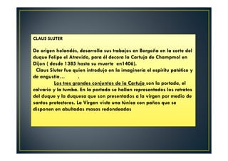 CLAUS SLUTER
De origen holandés, desarrolla sus trabajos en Borgoña en la corte del
duque Felipe el Atrevido, para él decora la Cartuja de Champmol en
Dijon ( desde 1385 hasta su muerte en1406).
Claus Sluter fue quien introdujo en la imaginería el espíritu patético y
de angustía… .
Los tres grandes conjuntos de la Cartuja son la portada, el
calvario y la tumba. En la portada se hallan representados los retratos
del duque y la duquesa que son presentados a la virgen por medio de
santos protectores. La Virgen viste una túnica con paños que se
disponen en abultadas masas redondeadas
 