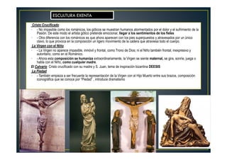 Cristo Crucificado
• - No impasible como los románicos, los góticos se muestran humanos atormentados por el dolor y el sufrimiento de la
Pasión. De este modo el artista gótico pretende emocionar, llegar a los sentimientos de los fieles
• - Otra diferencia con los románicos es que ahora aparecen con los pies superpuestos y atravesados por un único
clavo, lo que provoca en la composición un ligero movimiento de la cadera que atraviesa todo el cuerpo.
La Virgen con el Niño
• - La Virgen no aparece impasible, inmóvil y frontal, como Trono de Dios; ni el Niño también frontal, inexpresivo y
autoritario, como en el Románico.
• - Ahora esta composición se humaniza extraordinariamente, la Virgen se siente maternal, se gira, sonríe, juega o
habla con el Niño, como cualquier madre.
El Calvario Cristo crucificado con su madre y S. Juan, tema de inspiración bizantina DEESIS
La Piedad
• - También empieza a ser frecuente la representación de la Virgen con el Hijo Muerto entre sus brazos, composición
iconográfica que se conoce por “Piedad” , introduce dramatismo
ESCULTURA EXENTA
 