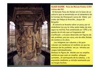 CLAUS SLUTER. Pozo de Moisés finales S.XIV
inicios del XV.
El llamado Pozo de Moisés era la base de un
calvario que se encontraba en el cementerio de
la Cartuja de Champnol ( cerca de Dijón) por
orden de Felipe el Atrevido , duque de
Borgoña
. El calvario se levanta sobre un pozo, por el
simbolismo (yo soy la vida; quien bebe de esta
agua no morirá). Fue comenzado en 1395 y no
queda de él más que un fragmento del
crucificado y el pozo decorado con figuras de
seis profetas ,uno por cara, uno de ellos Moisés
da nombre a la obra.
. Las imágenes son robustas y de gran
volumen con tendencia al realismo ya que las
estatuas de los profetas son ya retratos con
rasgos individualizados.
Destaca la figura de Moisés con sus amplias
vestiduras que caen en amplios pliegues
cortantes , el contraposto de la cabeza, y la
expresión mediante su mirada acentuada por
sus largas barbas.
 