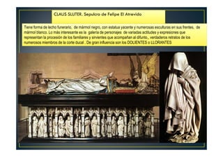Tiene forma de lecho funerario, de mármol negro, con estatua yacente y numerosas esculturas en sus frentes, de
mármol blanco. Lo más interesante es la galería de personajes de variadas actitudes y expresiones que
representan la procesión de los familiares y sirvientes que acompañan al difunto,, verdaderos retratos de los
numerosos miembros de la corte ducal . De gran influencia son los DOLIENTES o LLORANTES
CLAUS SLUTER. Sepulcro de Felipe El Atrevido
 