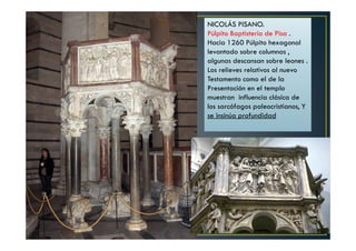 NICOLÁS PISANO.
Púlpito Baptisterio de Pisa .
Hacia 1260 Púlpito hexagonal
levantado sobre columnas ,
algunas descansan sobre leones .
Los relieves relativos al nuevo
Testamento como el de la
Presentación en el templo
muestran influencia clásica de
los sarcófagos paleocristianos, Y
se insinúa profundidad
 