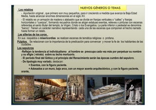 Los retablos
• - Aportación original , que primero son muy pequeños, para ir creciendo a medida que avanza la Baja Edad
Media, hasta alcanzar enormes dimensiones en el siglo XV.
• - El retablo es un armazón de madera o alabastro que se divide en franjas verticales o “calles” y franjas
horizontales o “cuerpos”, formando recuadros donde se alojan estatuas exentas, relieves o pinturas con escenas
referentes al santo titular del templo, la Virgen, Cristo o los Evangelios. La parte inferior o pedestal se denomina
“banco”. Tienen un carácter narrativo representando cada una de las escenas que componen el hecho narrado
hasta formar un relato.
Las sillerías de los coros ,
En sus respaldos o misericordias se realizan escenas de temática religiosa o profana.
Púlpitos Se relacionan con la importancia de la predicación para convencer y mover la fe de los habitantes de las
ciudades .
Los sepulcros
• -Reflejan la tendencia al individualismo ,el hombre se preocupa cada vez más por perpetuar su nombre
y su efigie ( retrato) sobre su lecho mortuorio.
• - El período final del Gótico y el principio del Renacimiento serán las épocas cumbre del sepulcro,
• - De tipología muy variada, destacan:
• + Exentos, con la figura yaciente.
• + Adosados a un muro, bajo arco, con un mayor acento arquitectónico, y con la figura yaciente,
orante,
NUEVOS GÉNEROS O TEMAS
 