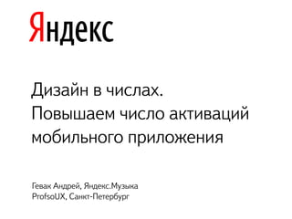 Дизайн в числах. 
Повышаем число активаций
мобильного приложения
Гевак Андрей, Яндекс.Музыка
ProfsoUX, Санкт-Петербург
 