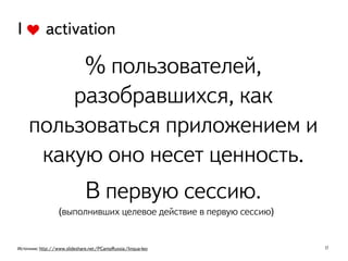 17
I activation
% пользователей,
разобравшихся, как
пользоваться приложением и
какую оно несет ценность.
В первую сессию.
(выполнивших целевое действие в первую сессию)
Источник: http://www.slideshare.net/PCampRussia/lingua-leo
 