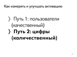 35
Как измерять и улучшать активацию
〉Путь 1: пользователи
(качественный)
〉Путь 2: цифры
(количественный)
 