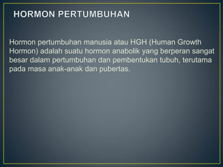 Hormon pertumbuhan manusia atau HGH (Human Growth
Hormon) adalah suatu hormon anabolik yang berperan sangat
besar dalam pertumbuhan dan pembentukan tubuh, terutama
pada masa anak-anak dan pubertas.
 