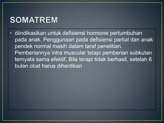 • diindikasikan untuk defisiensi hormone pertumbuhan
pada anak. Penggunaan pada defisiensi partial dan anak
pendek normal masih dalam taraf penelitian.
Pemberiannya intra muscular tetapi pemberian subkutan
ternyata sama efektif. Bila terapi tidak berhasil, setelah 6
bulan obat harus dihentikan
 