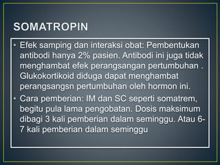 • Efek samping dan interaksi obat: Pembentukan
antibodi hanya 2% pasien. Antibodi ini juga tidak
menghambat efek perangsangan pertumbuhan .
Glukokortikoid diduga dapat menghambat
perangsangsn pertumbuhan oleh hormon ini.
• Cara pemberian: IM dan SC seperti somatrem,
begitu pula lama pengobatan. Dosis maksimum
dibagi 3 kali pemberian dalam seminggu. Atau 6-
7 kali pemberian dalam seminggu
 