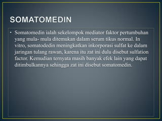 • Somatomedin ialah sekelompok mediator faktor pertumbuhan
yang mula- mula ditemukan dalam serum tikus normal. In
vitro, somatodedin meningkatkan inkorporasi sulfat ke dalam
jaringan tulang rawan, karena itu zat ini dulu disebut sulfation
factor. Kemudian ternyata masih banyak efek lain yang dapat
ditimbulkannya sehingga zat ini disebut somatomedin.
 