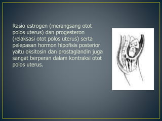 Rasio estrogen (merangsang otot
polos uterus) dan progesteron
(relaksasi otot polos uterus) serta
pelepasan hormon hipofisis posterior
yaitu oksitosin dan prostaglandin juga
sangat berperan dalam kontraksi otot
polos uterus.
 