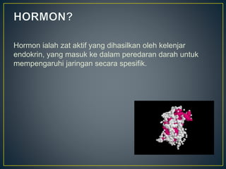 Hormon ialah zat aktif yang dihasilkan oleh kelenjar
endokrin, yang masuk ke dalam peredaran darah untuk
mempengaruhi jaringan secara spesifik.
 