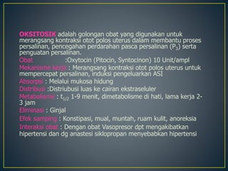 OKSITOSIK adalah golongan obat yang digunakan untuk
merangsang kontraksi otot polos uterus dalam membantu proses
persalinan, pencegahan perdarahan pasca persalinan (P3) serta
penguatan persalinan.
Obat :Oxytocin (Pitocin, Syntocinon) 10 Unit/ampl
Mekanisme kerja : Merangsang kontraksi otot polos uterus untuk
mempercepat persalinan, induksi pengeluarkan ASI
Absorpsi : Melalui mukosa hidung
Distribusi :Distriubusi luas ke cairan ekstraseluler
Metabolisme : t1/2 1-9 menit, dimetabolisme di hati, lama kerja 2-
3 jam
Eliminasi : Ginjal
Efek samping : Konstipasi, mual, muntah, ruam kulit, anoreksia
Interaksi obat : Dengan obat Vasopresor dpt mengakibatkan
hipertensi dan dg anastesi siklopropan menyebabkan hipertensi
 