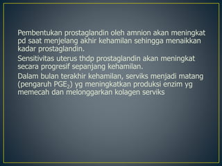 Pembentukan prostaglandin oleh amnion akan meningkat
pd saat menjelang akhir kehamilan sehingga menaikkan
kadar prostaglandin.
Sensitivitas uterus thdp prostaglandin akan meningkat
secara progresif sepanjang kehamilan.
Dalam bulan terakhir kehamilan, serviks menjadi matang
(pengaruh PGE2) yg meningkatkan produksi enzim yg
memecah dan melonggarkan kolagen serviks
 