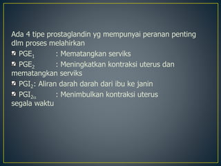 Ada 4 tipe prostaglandin yg mempunyai peranan penting
dlm proses melahirkan
PGE1 : Mematangkan serviks
PGE2 : Meningkatkan kontraksi uterus dan
mematangkan serviks
PGI2: Aliran darah darah dari ibu ke janin
PGI2 : Menimbulkan kontraksi uterus
segala waktu
 